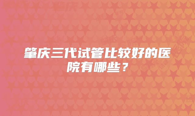 肇庆三代试管比较好的医院有哪些？