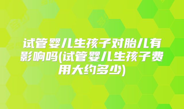 试管婴儿生孩子对胎儿有影响吗(试管婴儿生孩子费用大约多少)