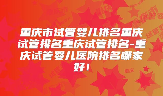 重庆市试管婴儿排名重庆试管排名重庆试管排名-重庆试管婴儿医院排名哪家好！