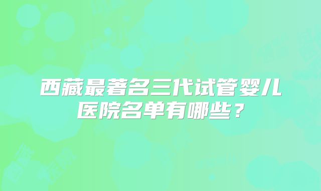 西藏最著名三代试管婴儿医院名单有哪些？