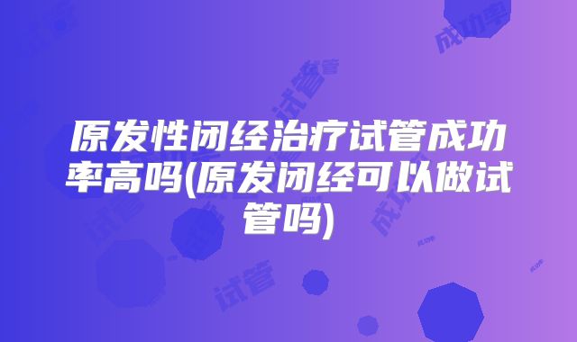 原发性闭经治疗试管成功率高吗(原发闭经可以做试管吗)