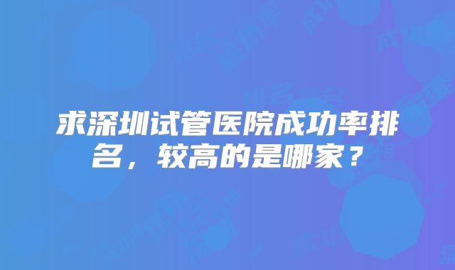 求深圳试管医院成功率排名,较高的是哪家?