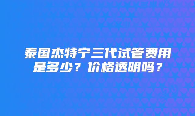 泰国杰特宁三代试管费用是多少?价格透明吗?