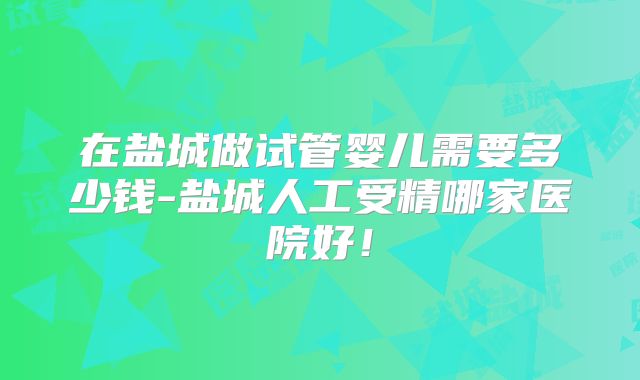 在盐城做试管婴儿需要多少钱-盐城人工受精哪家医院好！
