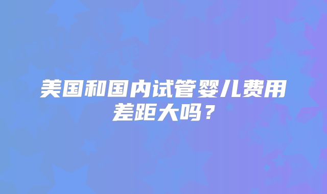 美国和国内试管婴儿费用差距大吗？