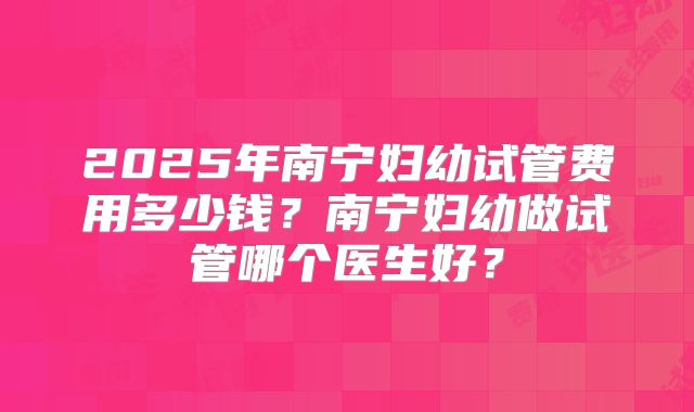 2025年南宁妇幼试管费用多少钱？南宁妇幼做试管哪个医生好？