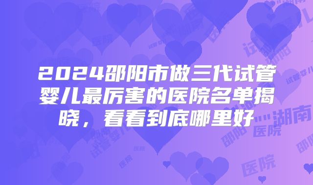 2024邵阳市做三代试管婴儿最厉害的医院名单揭晓，看看到底哪里好