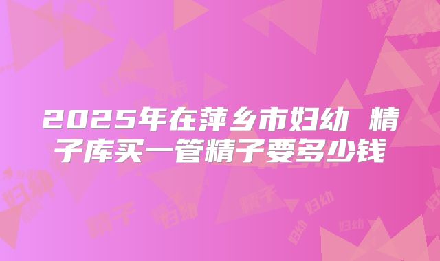 2025年在萍乡市妇幼 精子库买一管精子要多少钱