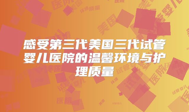 感受第三代美国三代试管婴儿医院的温馨环境与护理质量
