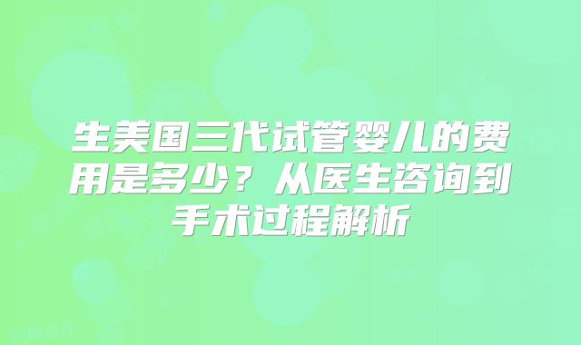 生美国三代试管婴儿的费用是多少？从医生咨询到手术过程解析