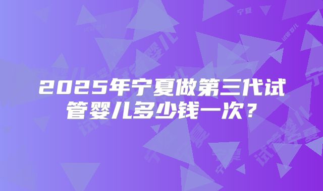 2025年宁夏做第三代试管婴儿多少钱一次？