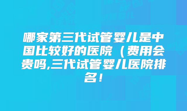 哪家第三代试管婴儿是中国比较好的医院（费用会贵吗,三代试管婴儿医院排名！