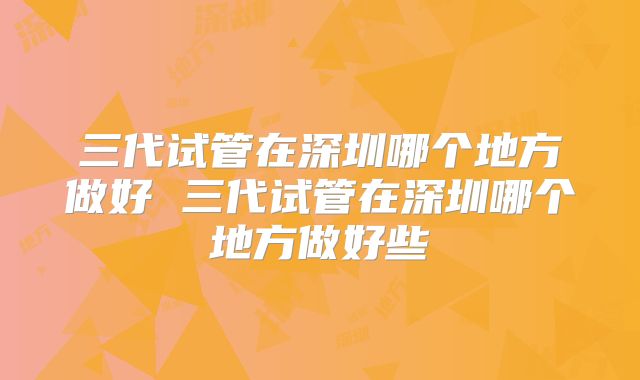 三代试管在深圳哪个地方做好 三代试管在深圳哪个地方做好些