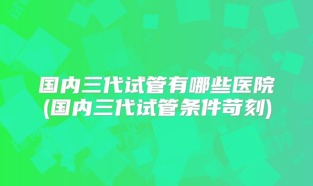 国内三代试管有哪些医院(国内三代试管条件苛刻)