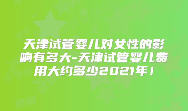 天津试管婴儿对女性的影响有多大-天津试管婴儿费用大约多少2021年!