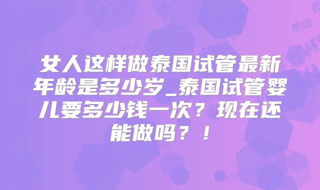 女人这样做泰国试管最新年龄是多少岁_泰国试管婴儿要多少钱一次？现在还能做吗？！