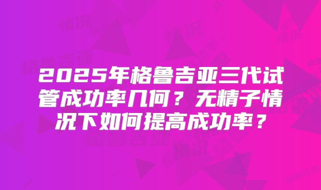 2025年格鲁吉亚三代试管成功率几何？无精子情况下如何提高成功率？
