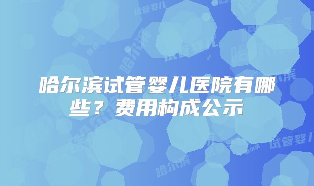 哈尔滨试管婴儿医院有哪些？费用构成公示