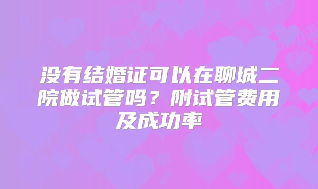 没有结婚证可以在聊城二院做试管吗?附试管费用及成功率