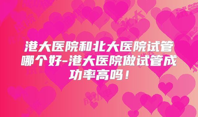 港大医院和北大医院试管哪个好-港大医院做试管成功率高吗!