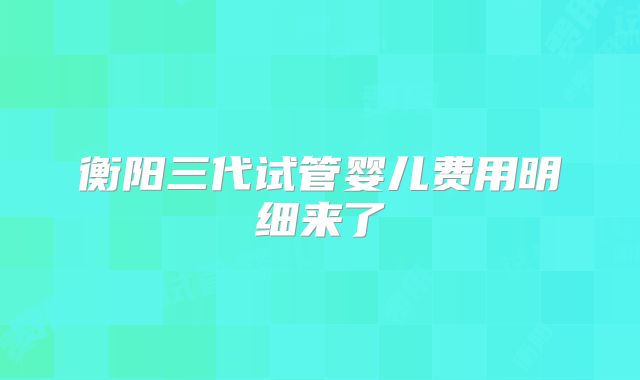 衡阳三代试管婴儿费用明细来了