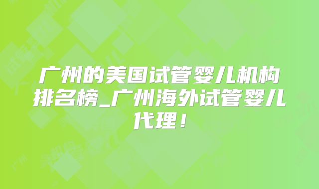 广州的美国试管婴儿机构排名榜_广州海外试管婴儿代理！