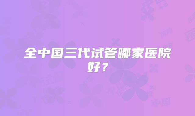 全中国三代试管哪家医院好?