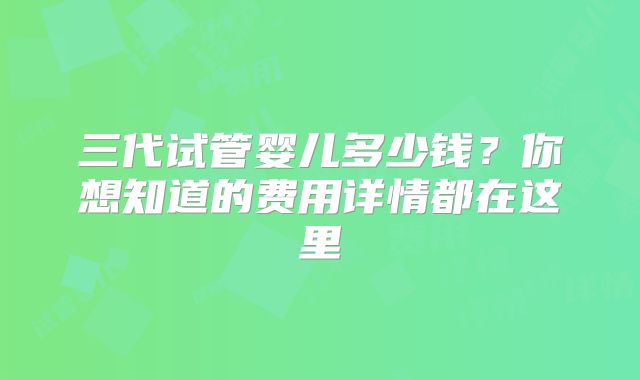 三代试管婴儿多少钱？你想知道的费用详情都在这里