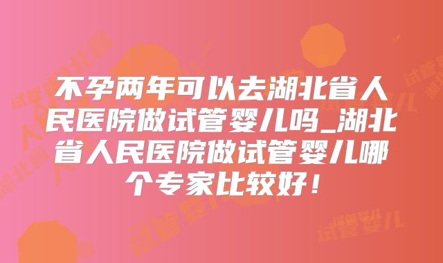不孕两年可以去湖北省人民医院做试管婴儿吗_湖北省人民医院做试管婴儿哪个专家比较好！