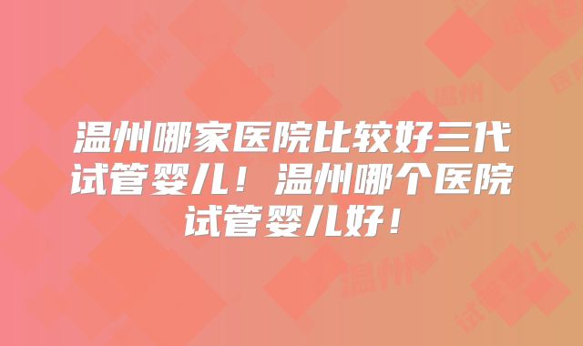 温州哪家医院比较好三代试管婴儿！温州哪个医院试管婴儿好！