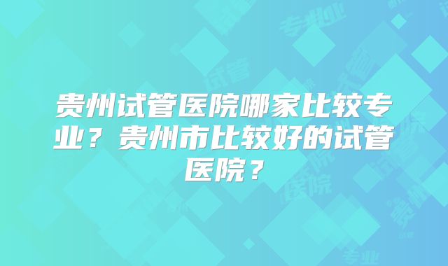 贵州试管医院哪家比较专业？贵州市比较好的试管医院？