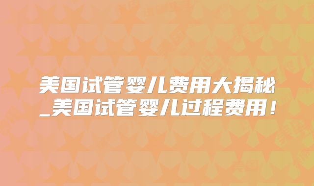 美国试管婴儿费用大揭秘_美国试管婴儿过程费用！