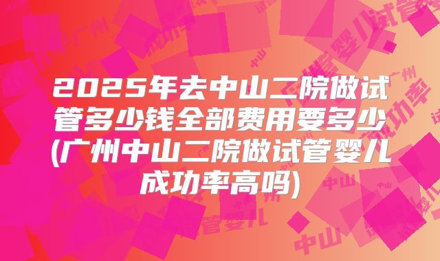 2025年去中山二院做试管多少钱全部费用要多少(广州中山二院做试管婴儿成功率高吗)