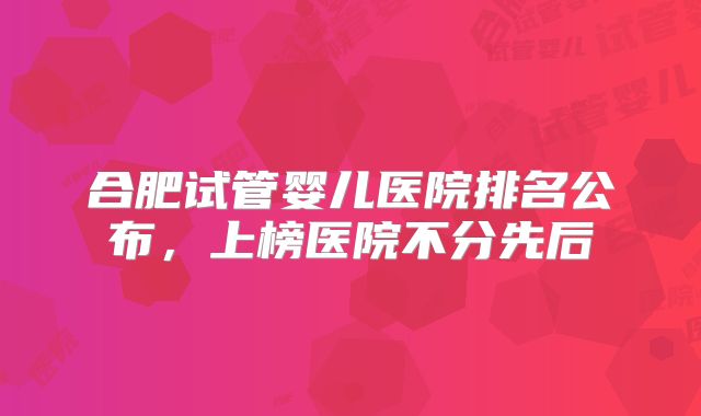 合肥试管婴儿医院排名公布，上榜医院不分先后