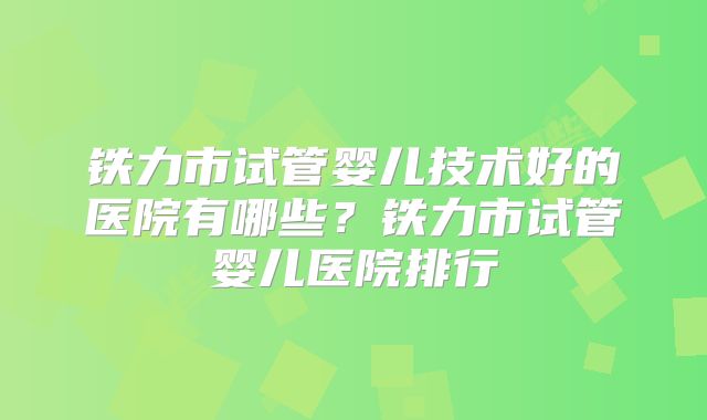 铁力市试管婴儿技术好的医院有哪些?铁力市试管婴儿医院排行