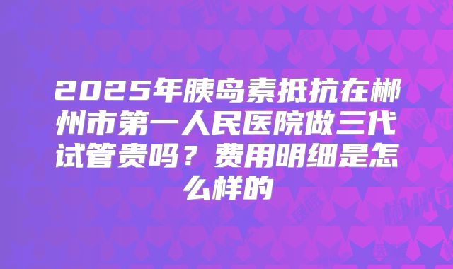 2025年胰岛素抵抗在郴州市第一人民医院做三代试管贵吗？费用明细是怎么样的