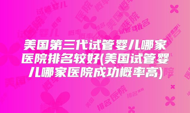 美国第三代试管婴儿哪家医院排名较好(美国试管婴儿哪家医院成功概率高)