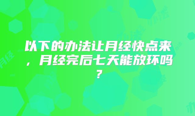 以下的办法让月经快点来,月经完后七天能放环吗?