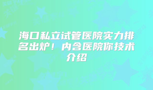 海口私立试管医院实力排名出炉！内含医院你技术介绍