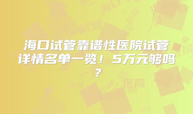 海口试管靠谱性医院试管详情名单一览！5万元够吗？