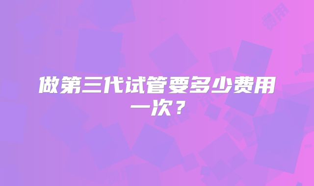 做第三代试管要多少费用一次?