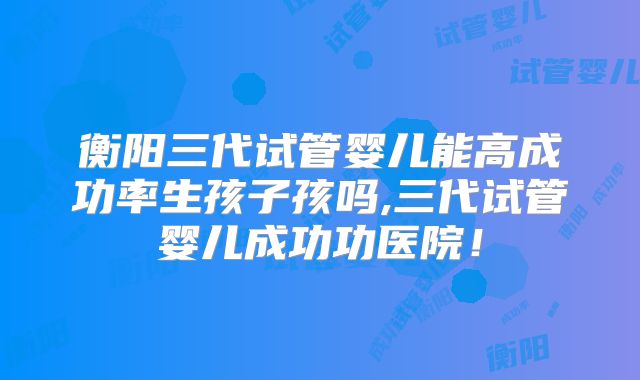衡阳三代试管婴儿能高成功率生孩子孩吗,三代试管婴儿成功功医院!