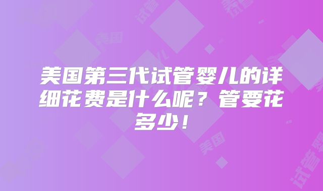 美国第三代试管婴儿的详细花费是什么呢？管要花多少！