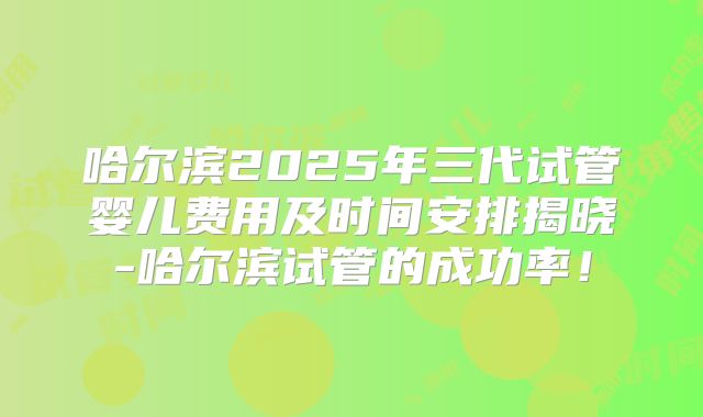 哈尔滨2025年三代试管婴儿费用及时间安排揭晓-哈尔滨试管的成功率!