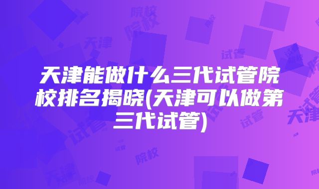 天津能做什么三代试管院校排名揭晓(天津可以做第三代试管)