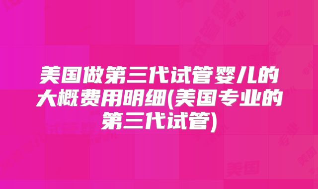 美国做第三代试管婴儿的大概费用明细(美国专业的第三代试管)