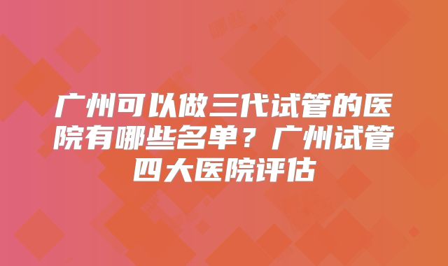 广州可以做三代试管的医院有哪些名单？广州试管四大医院评估