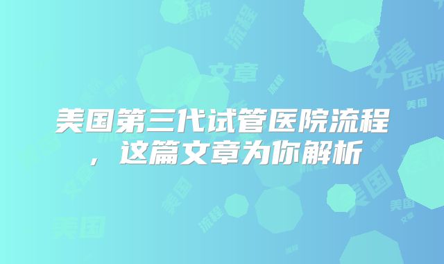 美国第三代试管医院流程，这篇文章为你解析