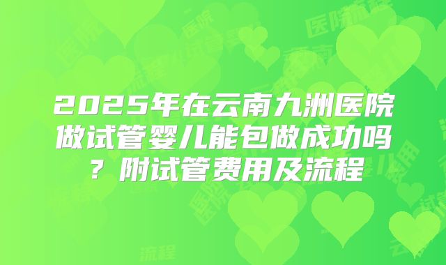 2025年在云南九洲医院做试管婴儿能包做成功吗？附试管费用及流程