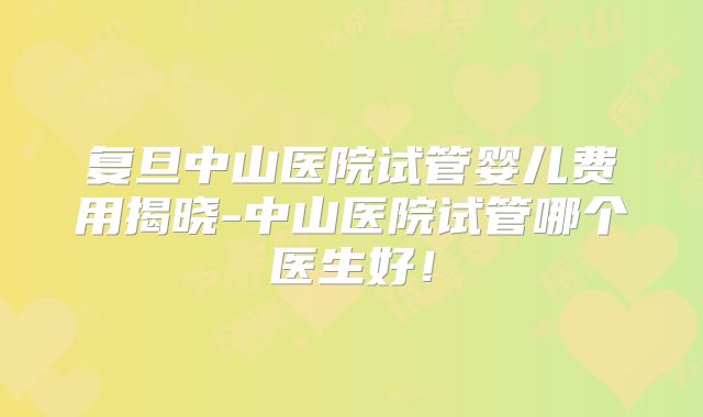 复旦中山医院试管婴儿费用揭晓-中山医院试管哪个医生好！